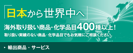 輸出商品・サービス 日本から世界中へ 海外取り扱い商品・化学品目400種以上！取り扱い実績のない商品・化学品目でもお気軽にご相談ください。